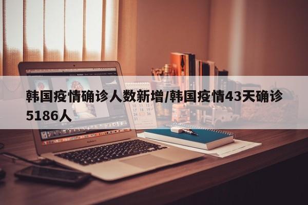 韩国疫情43天激增5186例，防控形势再度严峻
