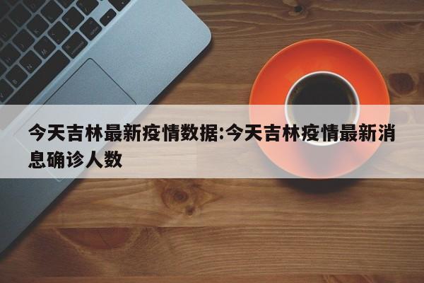 吉林今日新增确诊病例公布，最新疫情数据发布！