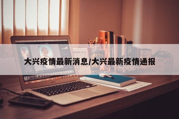 大兴疫情最新通报：新增病例情况及防控措施