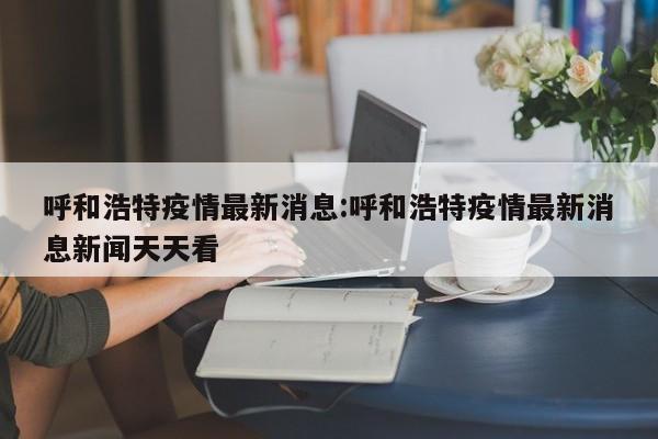 呼和浩特疫情最新进展：每日动态实时追踪