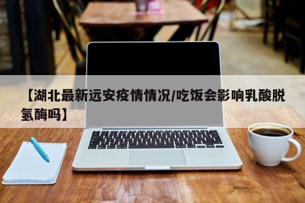 湖北远安疫情最新通报：专家提醒，饮食不当或致乳酸脱氢酶异常升高