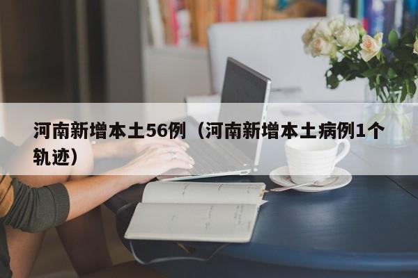河南新增56例本土病例，一病例活动轨迹公布